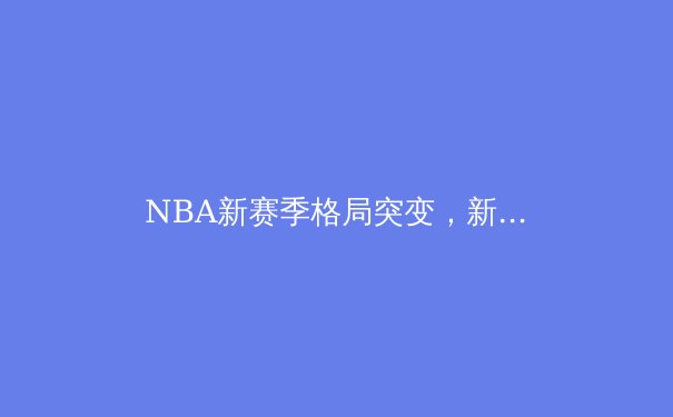 NBA新赛季格局突变，新生代球星如何重塑篮球版图