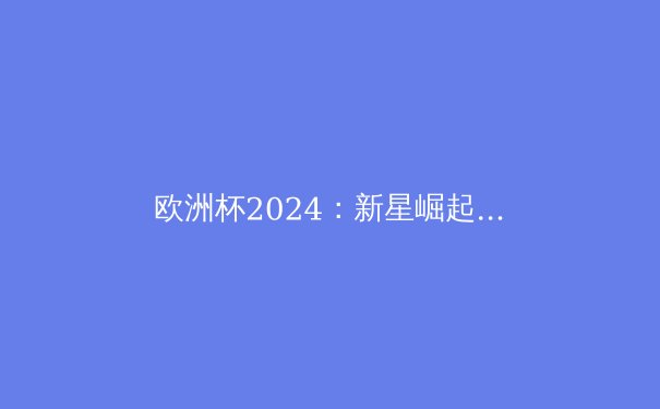 欧洲杯2024：新星崛起与传奇谢幕，谁将问鼎德意志？