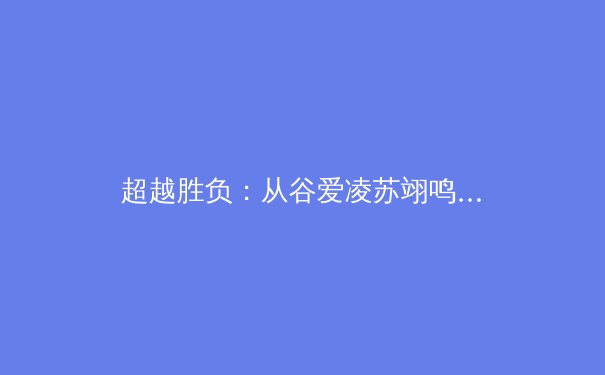 超越胜负：从谷爱凌苏翊鸣到社区球场，体育如何塑造新时代国民精神