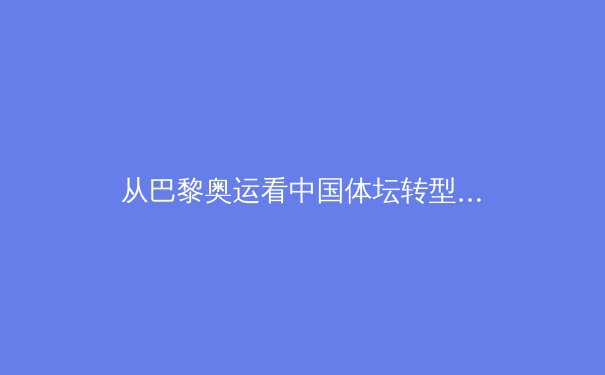 从巴黎奥运看中国体坛转型：金牌之外的价值重构与全民体育新生态 - 3