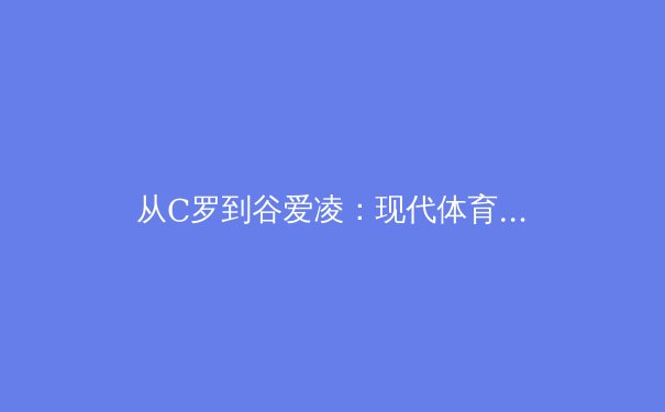 从C罗到谷爱凌：现代体育明星的商业价值与运动生态的共生进化