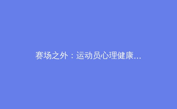 赛场之外：运动员心理健康为何成为现代体育的核心议题？