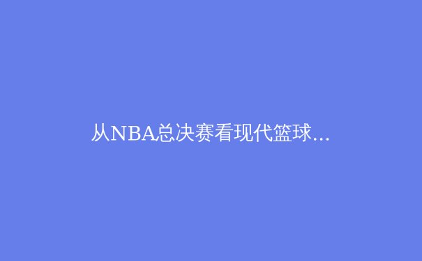 从NBA总决赛看现代篮球的战术演变：巨星单打已非制胜唯一法宝
