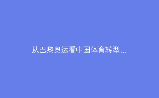 从巴黎奥运看中国体育转型：竞技辉煌背后的全民健康战略演进