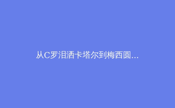 从C罗泪洒卡塔尔到梅西圆梦，深度解析巨星黄昏时代的体育精神传承 - 4